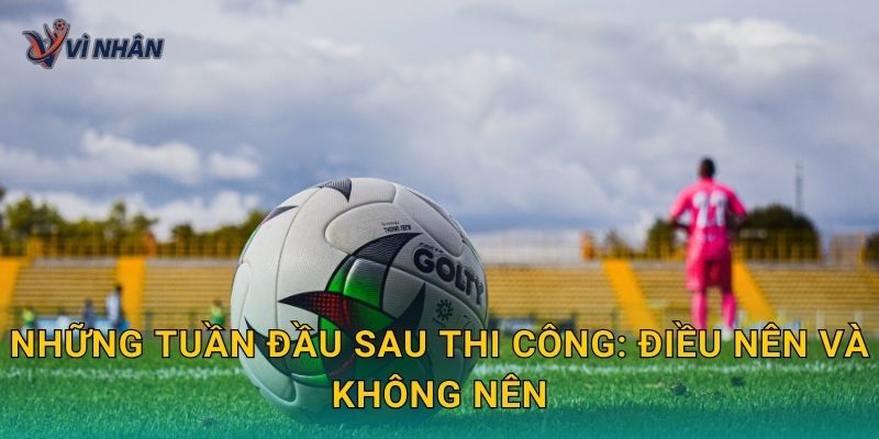Những tuần đầu sau thi công: điều nên và không nên