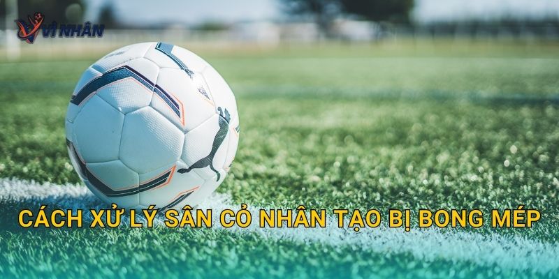 Cách xử lý sân cỏ nhân tạo bị bong mép, phồng rộp để tránh lan rộng
